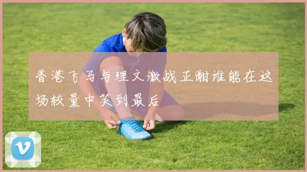 香港飞马与理文激战正酣谁能在这场较量中笑到最后