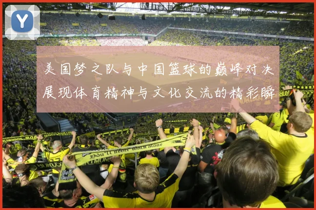 美国梦之队与中国篮球的巅峰对决展现体育精神与文化交流的精彩瞬间