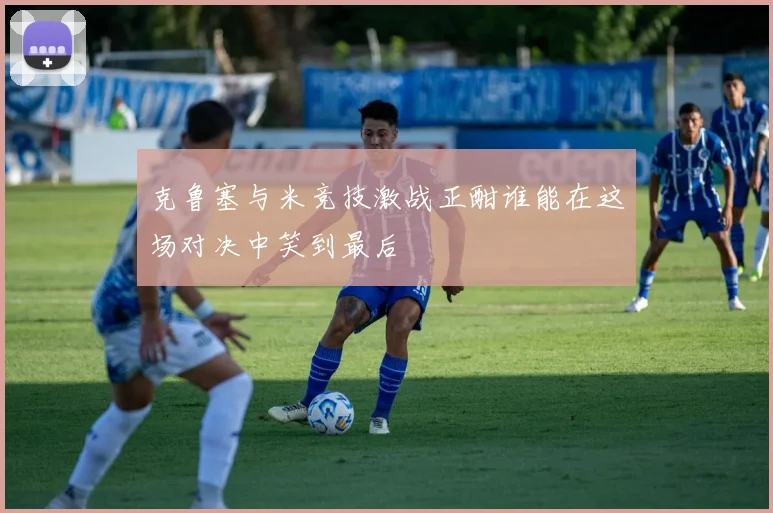 克鲁塞与米竞技激战正酣谁能在这场对决中笑到最后