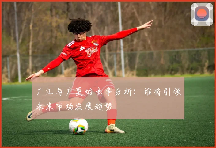 广汇与广夏的竞争分析：谁将引领未来市场发展趋势