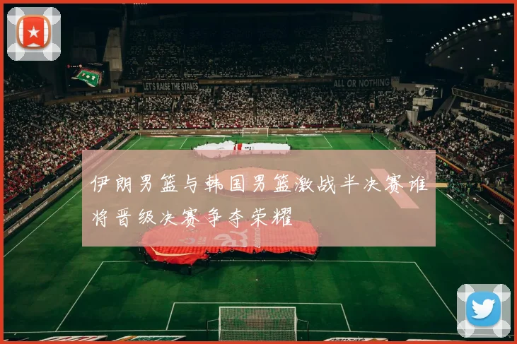 伊朗男篮与韩国男篮激战半决赛谁将晋级决赛争夺荣耀