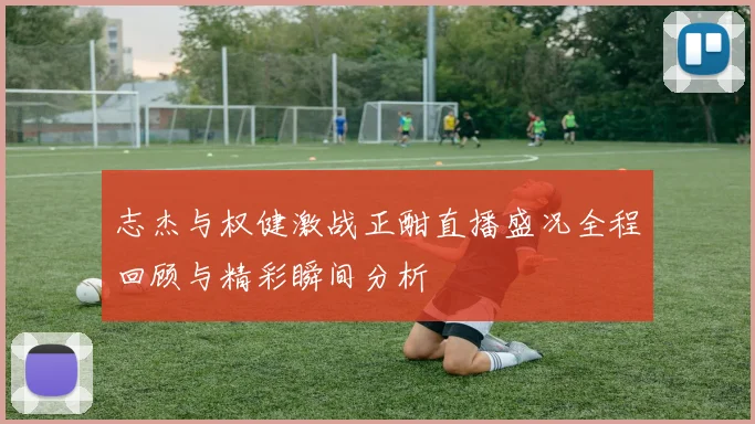 志杰与权健激战正酣直播盛况全程回顾与精彩瞬间分析