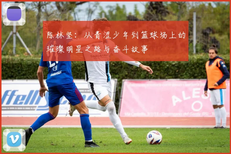 陈林坚：从青涩少年到篮球场上的璀璨明星之路与奋斗故事