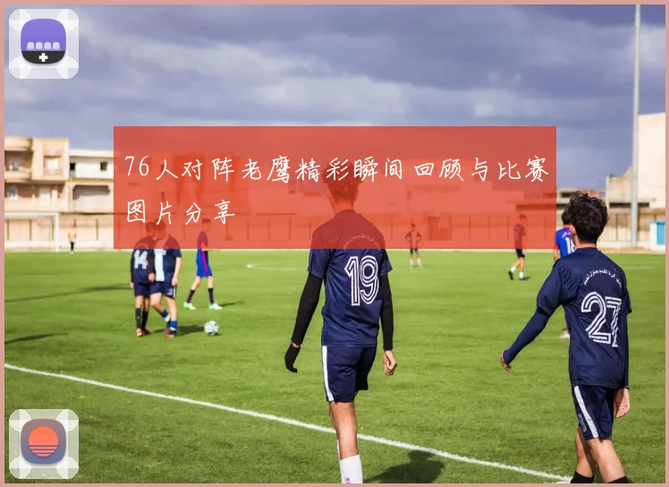 76人对阵老鹰精彩瞬间回顾与比赛图片分享