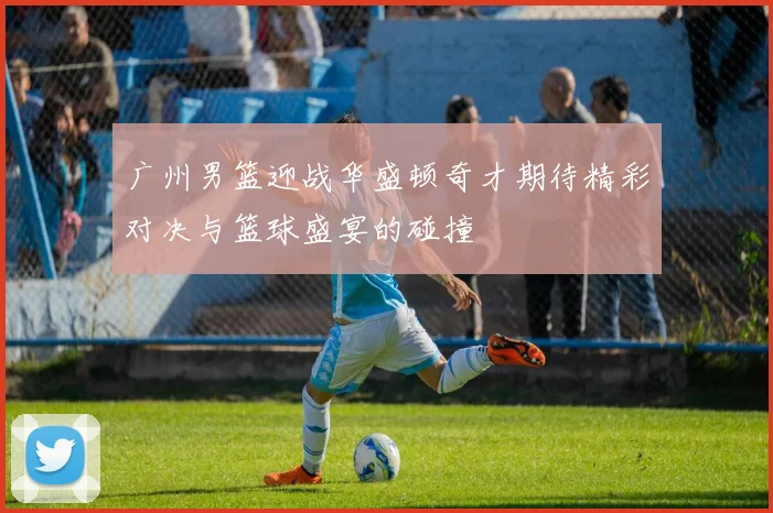 广州男篮迎战华盛顿奇才期待精彩对决与篮球盛宴的碰撞