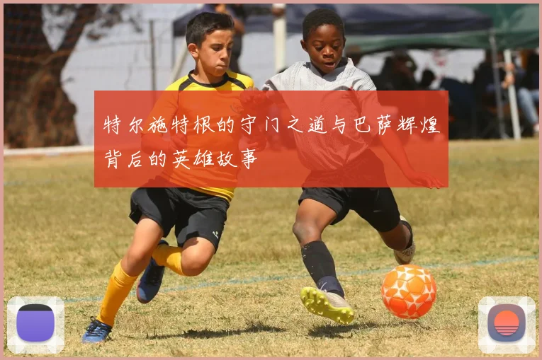 特尔施特根的守门之道与巴萨辉煌背后的英雄故事