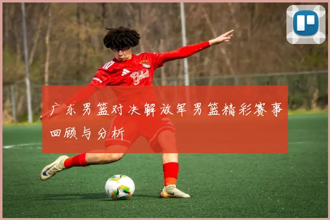广东男篮对决解放军男篮精彩赛事回顾与分析
