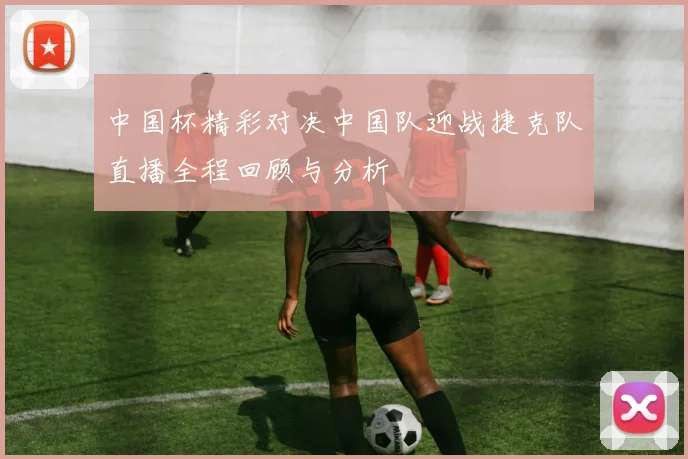 中国杯精彩对决中国队迎战捷克队直播全程回顾与分析