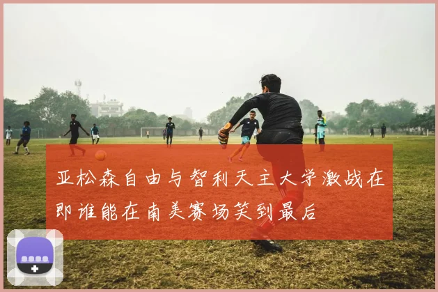 亚松森自由与智利天主大学激战在即谁能在南美赛场笑到最后