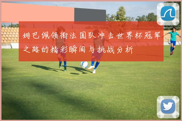 姆巴佩领衔法国队冲击世界杯冠军之路的精彩瞬间与挑战分析