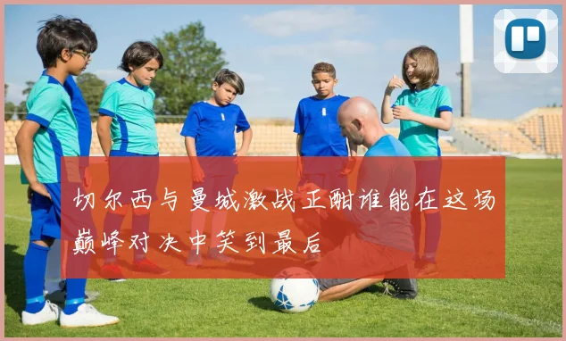 切尔西与曼城激战正酣谁能在这场巅峰对决中笑到最后