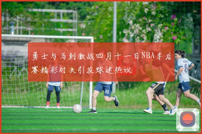 勇士与马刺激战四月十一日NBA季后赛精彩对决引发球迷热议