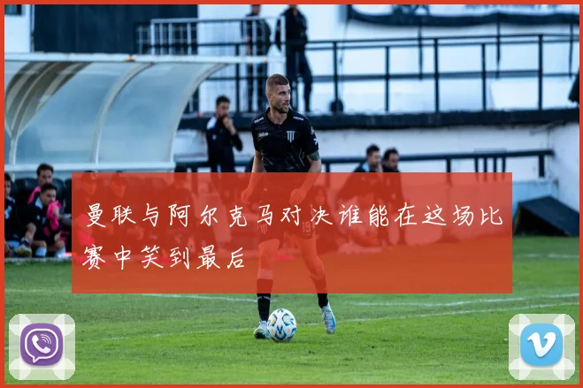 曼联与阿尔克马对决谁能在这场比赛中笑到最后