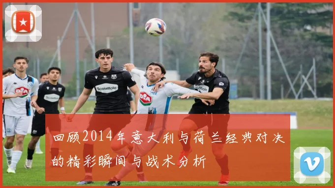 回顾2014年意大利与荷兰经典对决的精彩瞬间与战术分析