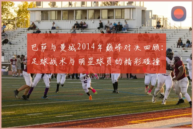 巴萨与曼城2014年巅峰对决回顾：足球战术与明星球员的精彩碰撞