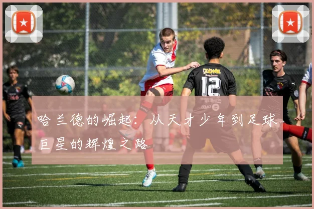 哈兰德的崛起：从天才少年到足球巨星的辉煌之路
