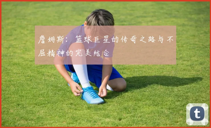 詹姆斯：篮球巨星的传奇之路与不屈精神的完美结合