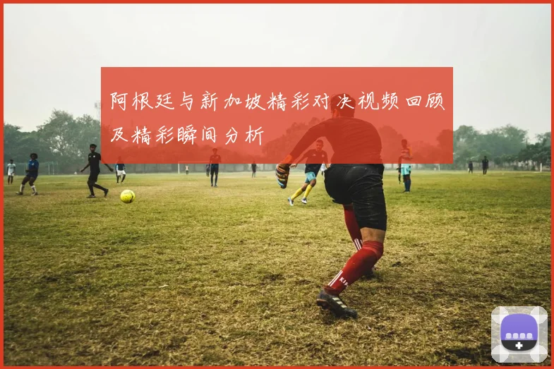 阿根廷与新加坡精彩对决视频回顾及精彩瞬间分析