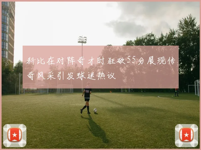 科比在对阵奇才时狂砍55分展现传奇风采引发球迷热议