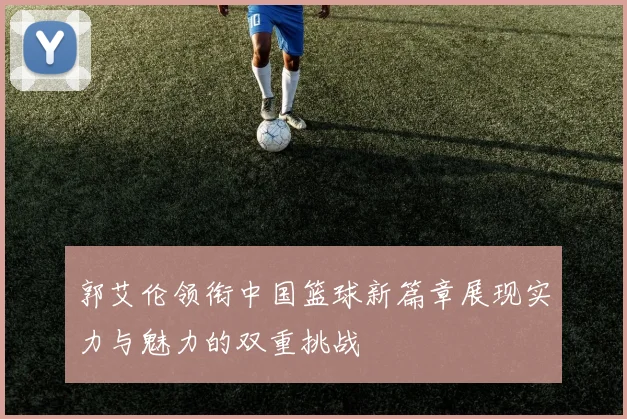 郭艾伦领衔中国篮球新篇章展现实力与魅力的双重挑战