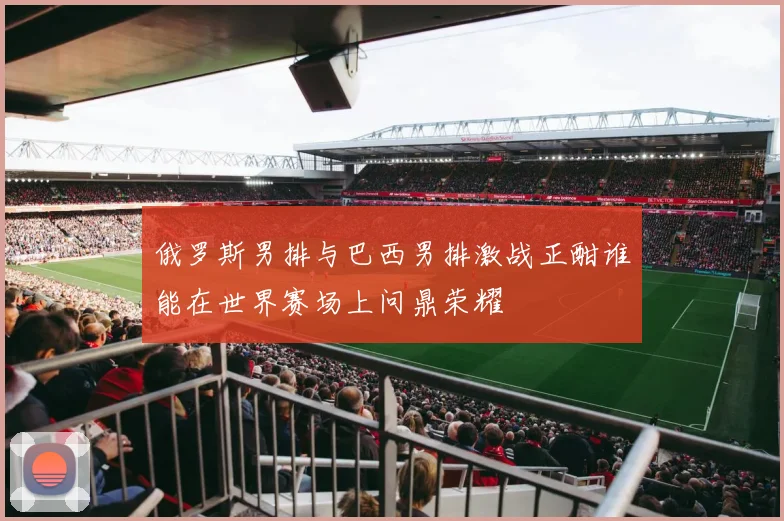 俄罗斯男排与巴西男排激战正酣谁能在世界赛场上问鼎荣耀