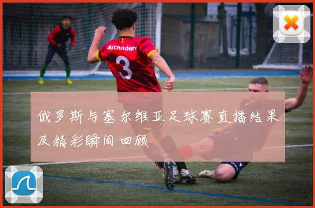 俄罗斯与塞尔维亚足球赛直播结果及精彩瞬间回顾