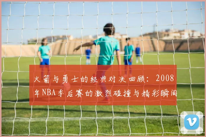 火箭与勇士的经典对决回顾：2008年NBA季后赛的激烈碰撞与精彩瞬间