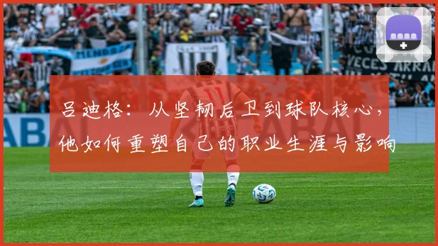 吕迪格：从坚韧后卫到球队核心，他如何重塑自己的职业生涯与影响力